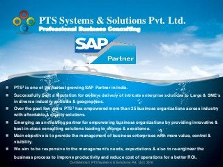 Confidential | PTS Systems & Solutions Pvt. Ltd | 2016
PTS Systems & Solutions Pvt. Ltd.
Professional Business Consulting
 PTS3 is one of the fastest growing SAP Partner in India.
 Successfully built a reputation for on-time delivery of intricate enterprise solutions to Large & SME’s
in diverse industry verticals & geographies.
 Over the past few years PTS3 has empowered more than 25 business organizations across industry
with affordable & quality solutions.
 Emerging as an enabling partner for empowering business organizations by providing innovative &
best-in-class consulting solutions leading to change & excellence.
 Main objective is to provide the management of business enterprises with more value, control &
visibility.
 We aim to be responsive to the management’s needs, expectations & also to re-engineer the
business process to improve productivity and reduce cost of operations for a better ROI.
 