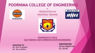 POORNIMA COLLEGE OF ENGINEERING
A
PRESENTATION ON
INDUSTRIAL TRAINING
SESSION(2013-2014)
ELECTRONICS AND COMMUNICATION ENGINEERING
Submitted To:
Mr. Amit Prajapati
Mr. Tarun Mishra
Submitted By:
Mrinal Bagherwal
EC/10/66
 