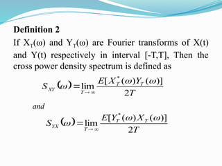 Definition 2
If XT(ω) and YT(ω) are Fourier transforms of X(t)
and Y(t) respectively in interval [-T,T], Then the
cross power density spectrum is defined as
 
T
Y
X
E
S T
T
T
XY
2
)]
(
)
(
[
lim
*






 
T
X
Y
E
S T
T
T
YX
2
)]
(
)
(
[
lim
*






and
 