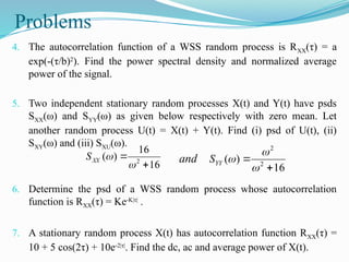 Problems
4. The autocorrelation function of a WSS random process is RXX(τ) = a
exp(-(τ/b)2
). Find the power spectral density and normalized average
power of the signal.
5. Two independent stationary random processes X(t) and Y(t) have psds
SXX(ω) and SYY(ω) as given below respectively with zero mean. Let
another random process U(t) = X(t) + Y(t). Find (i) psd of U(t), (ii)
SXY(ω) and (iii) SXU(ω).
6. Determine the psd of a WSS random process whose autocorrelation
function is RXX(τ) = Ke-K|τ|
.
7. A stationary random process X(t) has autocorrelation function RXX(τ) =
10 + 5 cos(2τ) + 10e-2|τ|
. Find the dc, ac and average power of X(t).
16
16
)
( 2




XX
S
16
)
( 2
2





YY
S
and
 