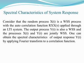 Spectral Characteristics of System Response
Consider that the random process X(t) is a WSS process
with the auto correlation function RXX(τ) applied through
an LTI system. The output process Y(t) is also a WSS and
the processes X(t) and Y(t) are jointly WSS. One can
obtain the spectral characteristics of output response Y(t)
by applying Fourier transform to a correlation function.
 