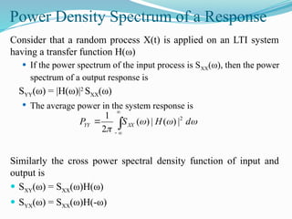 Power Density Spectrum of a Response
Consider that a random process X(t) is applied on an LTI system
having a transfer function H(ω)
 If the power spectrum of the input process is SXX(ω), then the power
spectrum of a output response is
SYY(ω) = |H(ω)|2
SXX(ω)
 The average power in the system response is
Similarly the cross power spectral density function of input and
output is
 SXY(ω) = SXX(ω)H(ω)
 SYX(ω) = SXX(ω)H(-ω)




 



d
H
S
P XX
YY
2
|
)
(
|
)
(
2
1
 