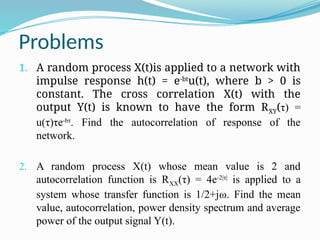 Problems
1. A random process X(t)is applied to a network with
impulse response h(t) = e-bt
u(t), where b > 0 is
constant. The cross correlation X(t) with the
output Y(t) is known to have the form RXY(τ) =
u(τ)τe-bτ
. Find the autocorrelation of response of the
network.
2. A random process X(t) whose mean value is 2 and
autocorrelation function is RXX(τ) = 4e-2|τ|
is applied to a
system whose transfer function is 1/2+jω. Find the mean
value, autocorrelation, power density spectrum and average
power of the output signal Y(t).
 