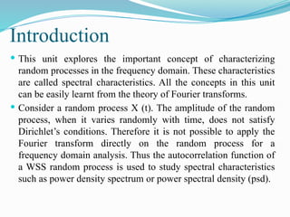 Introduction
 This unit explores the important concept of characterizing
random processes in the frequency domain. These characteristics
are called spectral characteristics. All the concepts in this unit
can be easily learnt from the theory of Fourier transforms.
 Consider a random process X (t). The amplitude of the random
process, when it varies randomly with time, does not satisfy
Dirichlet’s conditions. Therefore it is not possible to apply the
Fourier transform directly on the random process for a
frequency domain analysis. Thus the autocorrelation function of
a WSS random process is used to study spectral characteristics
such as power density spectrum or power spectral density (psd).
 