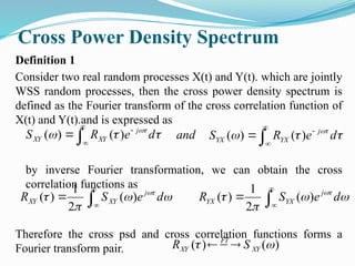 Cross Power Density Spectrum
Definition 1
Consider two real random processes X(t) and Y(t). which are jointly
WSS random processes, then the cross power density spectrum is
defined as the Fourier transform of the cross correlation function of
X(t) and Y(t).and is expressed as
by inverse Fourier transformation, we can obtain the cross
correlation functions as
Therefore the cross psd and cross correlation functions forms a
Fourier transform pair.





 

 
d
e
R
S j
XY
XY )
(
)
( 




 

 
d
e
R
S j
YX
YX )
(
)
(




 


 
d
e
S
R j
XY
XY )
(
2
1
)
( 



 


 
d
e
S
R j
YX
YX )
(
2
1
)
(
and
)
(
)
( 
 XY
FT
XY S
R 

 