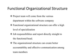 Functional Organizational Structure
 Project team will come from the various
department within the software company
 Functional organizational structure can offer a high
level of specialization
 Job responsibilities and report directly straight to
the functional head.
 The organizational structure can create better
accountability and effective communication among
team members
 