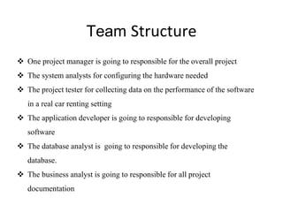 Team Structure
 One project manager is going to responsible for the overall project
 The system analysts for configuring the hardware needed
 The project tester for collecting data on the performance of the software
in a real car renting setting
 The application developer is going to responsible for developing
software
 The database analyst is going to responsible for developing the
database.
 The business analyst is going to responsible for all project
documentation
 