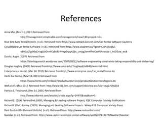 References
Anna Mar, (Mar 11, 2013) Retrieved from
http://management.simplicable.com/management/new/130-project-risks
Blue Bird Auto Rental System. (n.d.). Retrieved from: http://www.contact.barsnet.com/Car-Rental-Software-Capterra
Cloud Based Car Rental Software. (n.d.). Retrieved from: http://www.asaprent.ca/?gclid=CjwKEAjwoZ-
oBRCAjZqs96qCmzgSJADnWCv8y45WHqx9qsyhZjkc_umpg2vmHTn0CtW0N-wupc-i_hoCl5zw_wcB
Danilo, Augm (2007). Retrieved from
https://danilogurovich.wordpress.com/2007/08/12/software-engineering-constraints-taking-responsiblity-and-delivering/
Douglas Hughey, (2009) Retrieved fromhttp://www.umsl.edu/~hugheyd/is6840/waterfall.html
Enterprise car rental, (Mar 14, 2015) Retrieved fromhttp://www.enterprise.com/car_rental/home.do
Hertz Car Rental, (Mar 14, 2015) Retrieved from
https://www.hertz.com/rentacar/productsandservices/productsandservicesRegions.do
IBM as of 21Mar2015 Retrieved from: http://www-01.ibm.com/support/docview.wss?uid=swg27038218
Patricia L. Ferdinandi, (Dec 14, 2001) Retrieved from
http://www.informit.com/articles/article.aspx?p=24470&seqNum=5
Richard E. (Dick) Fairley (Feb,2009), Managing & Leading software Project, IEEE Computer Society Publications
Richard E.(Dick) Fairley. (2009). Managing and Leading Software Projects. Wiley-IEEE Computer Society Press.
Rent Centric (On-Demand Vehicle). (n.d.). Retrieved from: http://www.rentcentric.com/
Navotar. (n.d.). Retrieved from: http://www.capterra.com/car-rental-software/spotlight/119277/Navotar/Navotar
 
