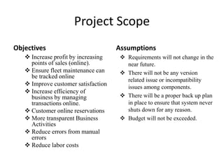 Project Scope
Objectives
 Increase profit by increasing
points of sales (online).
 Ensure fleet maintenance can
be tracked online
 Improve customer satisfaction
 Increase efficiency of
business by managing
transactions online.
 Customer online reservations
 More transparent Business
Activities
 Reduce errors from manual
errors
 Reduce labor costs
Assumptions
 Requirements will not change in the
near future.
 There will not be any version
related issue or incompatibility
issues among components.
 There will be a proper back up plan
in place to ensure that system never
shuts down for any reason.
 Budget will not be exceeded.
 