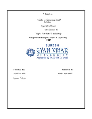 A Report on
“samba servermessage block”
Submitted
In partial fulfillment
Of requirement for
Degree of Bachelor of Technology
In Department of computer Science & Engineering
2019
Submitted To: Submitted By:
Ms.Lavisha Sahu Name:- Rohit malav
Assistant Professor
 
