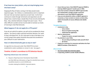 If we have too many Sailors, why not stop bringing more
into boot camp?                                                                   Ensure that you have a Fleet RIDE/PTS approval PRIOR to
                                                                                   entering CMS/ID apply (9-7 months prior to PRD).
Stopping the flow of Sailors coming in the Navy would create                      If you have not been selected for INRATE approval after
experience gaps. Our military is a rotational force and it is important            two reviews/looks, strongly consider conversion
that over time we maintain experience at each level. As the force                  alternatives to your Fleet RIDE/PTS application.
                                                                                  If you are not selected for either an INRATE approval or
continues to rotate through retirements and separations we will
                                                                                   conversion, or have no desire to remain on Active Duty,
always have a need to keep a steady flow of new recruits entering the
                                                                                   explore the benefits of reserve affiliation (the SELRES
Navy. Also, retention behaviors change from year to year. This is
                                                                                   option).
often difficult to predict and we must be able to maintain our levels
of manning to meet fleet demands.                                             Throughout the process:
                                                                                  Involvement is key.
What happens if I do not apply for a PTS quota?                                         o Early is better.
                                                                                        o Discuss all options during CDB.
If you do not submit for options, you will not be considered for those
                                                                                        o Understand the application.
options. You have to make a personal and direct decision: Do I want
                                                                                  Work on advancement.
to stay in the Navy first? Or, do I only want to stay in the Navy in my                 o Prepare for exams; use good study habits.
current rating? Every option should be discussed and considered in                Pay attention to your EVALs
your CDB prior to your submissions.                                                     o Are you doing everything to make yourself shine?
                                                                                        o Be honest.
How is it determined who gets to stay in rate?                                    Prepare for conversion for conversion well before the Fleet
                                                                                     RIDE/PTS window. (Think about it.)
An algorithm (as discussed under Fleet RIDE/PTS) has been
established to select candidates to remain in rate. See page 4.
                                                                              After 2-3 looks:
                                                                                   You must consider the conversion option.
Timeline: A Sailor’s countdown to PTS Selection Results
                                                                                   If separating, ALWAYS consider SELRES affiliation.
Reporting onboard your new command:

   1. Request a Reporting Career Development Board (CDB).
       Use Fleet RIDE (see information on Page 3) to identify future career
       possibilities based on current ASVAB score.
       Consider retaking the ASVAB for improved options.
                                                                                                         11
                                        6
 