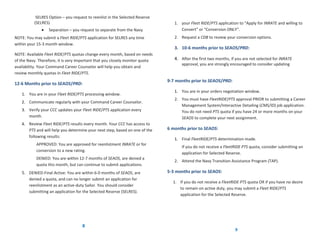 SELRES Option – you request to reenlist in the Selected Reserve
          (SELRES)                                                               1. your Fleet RIDE/PTS application to “Apply for INRATE and willing to
              •   Separation – you request to separate from the Navy                Convert” or “Conversion ONLY”.
NOTE: You may submit a Fleet RIDE/PTS application for SELRES any time            2. Request a CDB to review your conversion options.
within your 15-3 month window.
                                                                                 3. 10-6 months prior to SEAOS/PRD:
NOTE: Available Fleet RIDE/PTS quotas change every month, based on needs
of the Navy. Therefore, it is very important that you closely monitor quota      4. After the first two months, if you are not selected for INRATE
                                                                                     approval, you are strongly encouraged to consider updating
availability. Your Command Career Counselor will help you obtain and
review monthly quotas in Fleet RIDE/PTS.
                                                                              9-7 months prior to SEAOS/PRD:
12-6 Months prior to SEAOS/PRD:
                                                                                 1. You are in your orders negotiation window.
   1. You are in your Fleet RIDE/PTS processing window.
                                                                                 2. You must have FleetRIDE/PTS approval PRIOR to submitting a Career
   2. Communicate regularly with your Command Career Counselor.
                                                                                    Management System/Interactive Detailing (CMS/ID) job application.
   3. Verify your CCC updates your Fleet RIDE/PTS application every                 You do not need PTS quota if you have 24 or more months on your
      month.                                                                        SEAOS to complete your next assignment.
   4. Review Fleet RIDE/PTS results every month. Your CCC has access to
      PTS and will help you determine your next step, based on one of the     6 months prior to SEAOS:
      following results:
                                                                                 1. Final FleetRIDE/PTS determination made.
           APPROVED: You are approved for reenlistment INRATE or for
                                                                                     If you do not receive a FleetRIDE PTS quota, consider submitting an
           conversion to a new rating.
                                                                                     application for Selected Reserve.
           DENIED: You are within 12-7 months of SEAOS, are denied a
                                                                                 2. Attend the Navy Transition Assistance Program (TAP).
           quota this month, but can continue to submit applications.
   5. DENIED-Final Active: You are within 6-0 months of SEAOS, are            5-3 months prior to SEAOS:
       denied a quota, and can no longer submit an application for
                                                                                1. If you do not receive a FleetRIDE PTS quota OR if you have no desire
       reenlistment as an active-duty Sailor. You should consider
                                                                                   to remain on active duty, you may submit a Fleet RIDE/PTS
       submitting an application for the Selected Reserve (SELRES).
                                                                                   application for the Selected Reserve.




                                    8
                                                                                                                  9
 
