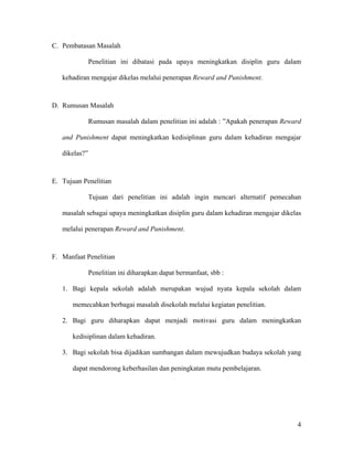 C. Pembatasan Masalah

               Penelitian ini dibatasi pada upaya meningkatkan disiplin guru dalam

   kehadiran mengajar dikelas melalui penerapan Reward and Punishment.



D. Rumusan Masalah

               Rumusan masalah dalam penelitian ini adalah : ”Apakah penerapan Reward

   and Punishment dapat meningkatkan kedisiplinan guru dalam kehadiran mengajar

   dikelas?”



E. Tujuan Penelitian

               Tujuan dari penelitian ini adalah ingin mencari alternatif pemecahan

   masalah sebagai upaya meningkatkan disiplin guru dalam kehadiran mengajar dikelas

   melalui penerapan Reward and Punishment.



F. Manfaat Penelitian

               Penelitian ini diharapkan dapat bermanfaat, sbb :

   1. Bagi kepala sekolah adalah merupakan wujud nyata kepala sekolah dalam

      memecahkan berbagai masalah disekolah melalui kegiatan penelitian.

   2. Bagi guru diharapkan dapat menjadi motivasi guru dalam meningkatkan

      kedisiplinan dalam kehadiran.

   3. Bagi sekolah bisa dijadikan sumbangan dalam mewujudkan budaya sekolah yang

      dapat mendorong keberhasilan dan peningkatan mutu pembelajaran.




                                                                                   4
 