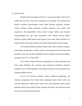 G. Definisi Istilah

             Disiplin berasal dari bahasa latin Discere yang berarti belajar. Dari kata ini

   timbul kata Disciplina yang berarti pengajaran atau pelatihan. Dan sekarang kata

   disiplin mengalami perkembangan makna dalam beberapa pengertian. Pertama,

   disiplin diartikan sebagai kepatuhan terhadap peratuaran atau tunduk pada

   pengawasan, dan pengendalian. Kedua disiplin sebagai latihan yang bertujuan

   mengembangkan diri agar dapat berperilaku tertib. Menurut Kamus Bahasa

   Indonesia, disiplin adalah ketaatan pada peraturan (tata tertib). Dalam penelitian ini,

   disiplin dibatasi hanya pada kehadiran guru dikelas pada kegiatan belajar mengajar.

             Guru adalah pendidik profesional dengan tugas utama mendidik, mengajar,

   membimbing, mengarahkan, melatih, menilai, dan mengevaluasi peserta didik pada

   pendidikan anak usia dini jalur pendidikan formal, pendidikan dasar,dan pendidikan

   menengah. (UU No. 14, Tahun 2005)

             Guru sebagai tenaga profesional mengandung arti bahwa pekerjaan guru

   hanya dapat dilakukan oleh seseorang yang mempunyai kualifikasi akademik,

   kompetensi, dan sertifikat pendidik sesuai dengan persyaratan untuk setiap jenis dan

   jenjang pendidikan tertentu.

             Reward and Punisment diartikan sebagai pemberian penghargaan dan

   hukuman, penghargaan disini bukan hanya penghargan dalam bentuk materi saja

   termasuk didalamnya adalah pujian kepada guru yang dipandang disiplin dalam

   kehadiran dikelas pada kegiatan belajar mengajar dan teguran atau hukuman kepada

   guru yang sering terlambat masuk kelas.



                                                                                         5
 