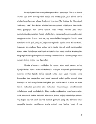 Berbagai penelitian menunjukkan peran kunci yang dapat dilakukan kepala

sekolah agar dapat meningkatkan belajar dan pembelajaran, jelas bahwa kepala

sekolah harus berperan sebagai leaders for learning (The Institute for Educational

Leadership, 2000). Para kepala sekolah harus mengetahui isi pelajaran dan teknik-

teknik pedagogis. Para kepala sekolah harus bekerja bersama guru untuk

meningkatkan keterampilan. Kepala sekolah harus mengumpulkan, menganalisis, dan

menggunakan data dengan cara-cara yang menumbuhkan keunggulan. Mereka harus

berkumpul siswa, guru, orang tua, organisasi-organisasi layanan sosial dan kesehatan.

Organisasi kepemudaan, dunia usaha, warga sekitar sekolah untuk meningkatkan

kinerja siswa. Selanjutnya para kepala sekolah itu juga harus memiliki keterampilan

dan pengetahuan kepemimpinan dalam rangka memanfaatkan kewenangannya untuk

mencari strategi-strategi yang diperlukan.

         Mereka seharusnya melakukan itu semua, akan tetapi sayang, sering

dijumpai bahwa mereka tidak melakukannya. Meskipun masyarakat pada umumnya

memberi sorotan kepada kepala sekolah ketika hasil Ujian Nasional siswa

diumumkan dan mengajukan usul untuk memberi sanksi apabila sekolah tidak

menunjukkan hasil sebagaimana diharapkan, para kepala sekolah di masa lalu tidak

banyak melalukan persiapan atau melakukan pengembangan keprofesionalan

berkelanjutan untuk membekali diri dalam rangka melaksanakan peran baru tersebut.

Pihak pemerintah daerah, atau dinas pendidikan, selama ini juga lebih banyak mendo-

rong kepala sekolah untuk sekedar mentaati peraturan yang ada, berusaha untuk

mengelola tuntutan menjalankan kepala sekolah yang berlipat ganda di era




                                                                                   7
 