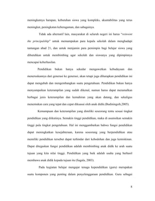 meningkatnya harapan, kebutuhan siswa yang kompleks, akuntabilitas yang terus

meningkat, peningkatan keberagaman, dan sabagainya.

         Tidak ada alternatif lain, masyarakat di seluruh negeri ini harus “reinvent

the principalship” untuk memampukan para kepala sekolah dalam menghadapi

tantangan abad 21, dan untuk menjamin para pemimpin bagi belajar siswa yang

dibutuhkan untuk membimbing agar sekolah dan siswanya yang dipimpinnya

mencapai keberhasilan.

        Pendidikan   bukan    hanya    sekedar   mengawetkan     kebudayaan     dan

meneruskannya dari generasi ke generasi, akan tetapi juga diharapkan pendidikan ini

dapat mengubah dan mengembangkan suatu pengetahuan. Pendidikan bukan hanya

menyampaikan keterampilan yang sudah dikenal, namun harus dapat meramalkan

berbagai jenis keterampilan dan kemahiran yang akan datang, dan sekaligus

menemukan cara yang tepat dan cepat dikuasai oleh anak didik.(Budiningsih,2005).

        Kemampuan dan keterampilan yang dimiliki seseorang tentu sesuai tingkat

pendidikan yang diikutinya. Semakin tinggi pendidikan, maka di asumsikan semakin

tinggi pula tingkat pengetahuan. Hal ini menggambarkan bahwa fungsi pendidikan

dapat meningkatkan kesejahteraan, karena seseorang yang berpendidikan atau

memiliki pendidikan tersebut dapat terhindar dari kebodohan dan juga kemiskinan.

Dapat ditegaskan fungsi pendidikan adalah membimbing anak didik ke arah suatu

tujuan yang kita nilai tinggi. Pendidikan yang baik adalah usaha yang berhasil

membawa anak didik kepada tujuan itu (Sagala, 2003).

         Pada kegiatan belajar mengajar tenaga kependidikan (guru) merupakan

suatu komponen yang penting dalam penyelenggaraan pendidikan. Guru sebagai



                                                                                   8
 