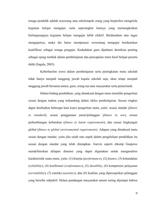 tenaga pendidik adalah seseorang atau sekelompok orang yang berprofesi mengelola

kegiatan belajar mengajar, serta seperangkat lainnya yang memungkinkan

berlangsungnya kegiatan belajar mengajar lebih efektif. Berdasarkan atas tugas

mengajarnya, maka dia harus mempunyai wewenang mengajar berdasarkan

kualifikasi sebagai tenaga pengajar. Kedudukan guru dipahami demikian penting

sebagai ujung tombak dalam pembelajaran dan pencapaian mutu hasil belajar peserta

didik (Sagala, 2003).

         Keberhasilan siswa dalam pembelajaran serta peningkatan mutu sekolah

tidak hanya menjadi tanggung jawab kepala sekolah saja, akan tetapi menjadi

tanggung jawab bersama antara, guru, orang tua atau masyarakat serta pemerintah.

         Dalam bidang pendidikan, yang dimaksud dengan mutu memiliki pengertian

sesuai dengan makna yang terkandung dalam siklus pembelajaran. Secara ringkas

dapat disebutkan beberapa kata kunci pengertian mutu, yaitu: sesuai standar (fitness

to standard), sesuai penggunaan pasar/pelanggan (fitness to use), sesuai

perkembangan kebutuhan (fitness to latent requirements), dan sesuai lingkungan

global (fitness to global environmental requirements). Adapun yang dimaksud mutu

sesuai dengan standar, yaitu jika salah satu aspek dalam pengelolaan pendidikan itu

sesuai dengan standar yang telah ditetapkan. Garvin seperti dikutip Gaspersz

mendefinisikan delapan dimensi yang dapat digunakan untuk menganalisis

karakteristik suatu mutu, yaitu: (1) kinerja (performance), (2) feature, (3) kehandalan

(reliability), (4) konfirmasi (conformance), (5) durability, (6) kompetensi pelayanan

(servitability), (7) estetika (aestetics), dan (8) kualitas yang dipersepsikan pelanggan

yang bersifat subjektif. Dalam pandangan masyarakat umum sering dijumpai bahwa



                                                                                      9
 