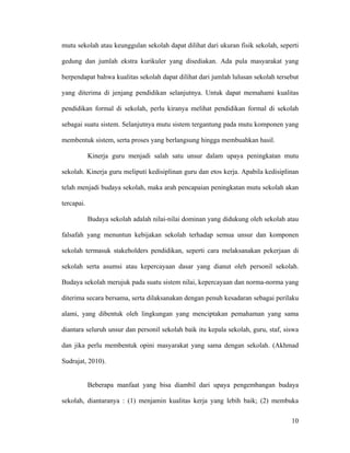 mutu sekolah atau keunggulan sekolah dapat dilihat dari ukuran fisik sekolah, seperti

gedung dan jumlah ekstra kurikuler yang disediakan. Ada pula masyarakat yang

berpendapat bahwa kualitas sekolah dapat dilihat dari jumlah lulusan sekolah tersebut

yang diterima di jenjang pendidikan selanjutnya. Untuk dapat memahami kualitas

pendidikan formal di sekolah, perlu kiranya melihat pendidikan formal di sekolah

sebagai suatu sistem. Selanjutnya mutu sistem tergantung pada mutu komponen yang

membentuk sistem, serta proses yang berlangsung hingga membuahkan hasil.

            Kinerja guru menjadi salah satu unsur dalam upaya peningkatan mutu

sekolah. Kinerja guru meliputi kedisiplinan guru dan etos kerja. Apabila kedisiplinan

telah menjadi budaya sekolah, maka arah pencapaian peningkatan mutu sekolah akan

tercapai.

            Budaya sekolah adalah nilai-nilai dominan yang didukung oleh sekolah atau

falsafah yang menuntun kebijakan sekolah terhadap semua unsur dan komponen

sekolah termasuk stakeholders pendidikan, seperti cara melaksanakan pekerjaan di

sekolah serta asumsi atau kepercayaan dasar yang dianut oleh personil sekolah.

Budaya sekolah merujuk pada suatu sistem nilai, kepercayaan dan norma-norma yang

diterima secara bersama, serta dilaksanakan dengan penuh kesadaran sebagai perilaku

alami, yang dibentuk oleh lingkungan yang menciptakan pemahaman yang sama

diantara seluruh unsur dan personil sekolah baik itu kepala sekolah, guru, staf, siswa

dan jika perlu membentuk opini masyarakat yang sama dengan sekolah. (Akhmad

Sudrajat, 2010).


            Beberapa manfaat yang bisa diambil dari upaya pengembangan budaya

sekolah, diantaranya : (1) menjamin kualitas kerja yang lebih baik; (2) membuka

                                                                                   10
 