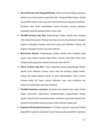 3. Inovatif dan Bersedia Mengambil Resiko. Salah satu dimensi budaya organisasi

   adalah inovasi dan kesediaan mengambil resiko. Setiap perubahan budaya sekolah

   menyebabkan adanya resiko yang harus diterima khususnya bagi para pembaharu.

   Ketakutan akan resiko menyebabkan kurang beraninya seorang pemimpin

   mengambil sikap dan keputusan dalam waktu cepat.

4. Memiliki Strategi yang Jelas. Pengembangan budaya sekolah perlu ditopang

   oleh strategi dan program. Startegi mencakup cara-cara yang ditempuh sedangkan

   program menyangkut kegiatan operasional yang perlu dilakukan. Strategi dan

   program merupakan dua hal yang selalu berkaitan.

5. Berorientasi Kinerja. Pengembangan budaya sekolah perlu diarahkan pada

   sasaran yang sedapat mungkin dapat diukur. Sasaran yang dapat diukur akan

   mempermudah pengukuran capaian kinerja dari suatu sekolah.

6. Sistem Evaluasi yang Jelas. Untuk mengetahui kinerja pengembangan budaya

   sekolah perlu dilakukan evaluasi secara rutin dan bertahap: jangka pendek,

   sedang, dan jangka panjang. Karena itu perlu dikembangkan sistem evaluasi

   terutama dalam hal: kapan evaluasi dilakukan, siapa yang melakukan dan

   mekanisme tindak lanjut yang harus dilakukan.

7. Memiliki Komitmen yang Kuat. Komitmen dari pimpinan dan warga sekolah

   sangat menentukan implementasi program-program pengembangan budaya

   sekolah. Banyak bukti menunjukkan bahwa komitmen yang lemah terutama dari

   pimpinan menyebabkan program-program tidak terlaksana dengan baik.

8. Keputusan Berdasarkan Konsensus. Ciri budaya organisasi yang positif adalah

   pengembilan keputusan partisipatif yang berujung pada pengambilan keputusan



                                                                              12
 