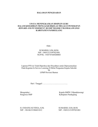 HALAMAN PENGESAHAN




          UPAYA MENINGKATKAN DISIPLIN GURU
DALAM KEHADIRAN MENGAJAR DIKELAS MELALUI PENERAPAN
 REWARD AND PUNISHMENT DI SMP NEGERI 3 MANDALAWANGI
               KABUPATEN PANDEGLANG




                                 Oleh :

                      SUMARSO, S.Pd.,M.Pd.
                     NIP : 196912131997021001
                     NUPTK : 5545747649200003




  Laporan PTS ini Telah Diperiksa dan Disyahkan untuk Dipresentasikan
  Pada Kegiatan In Service Learning II Diklat Penguatan Kepala Sekolah
                                   Di
                         LPMP Provinsi Banten




             Hari / Tanggal : ………………………………..



 Mengetahui :                                   Kepala SMPN 3 Mandalawangi
 Pengawas SMP                                   Kabupaten Pandeglang




 H. ENDANG SUTISNA, S.Pd.                      SUMARSO, S.Pd.,M.Pd
 NIP : 196106151986031012                      NIP : 196912131997021001
 