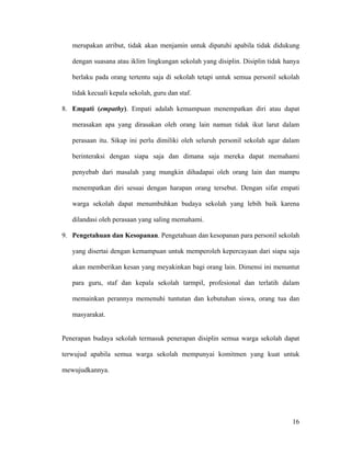 merupakan atribut, tidak akan menjamin untuk dipatuhi apabila tidak didukung

   dengan suasana atau iklim lingkungan sekolah yang disiplin. Disiplin tidak hanya

   berlaku pada orang tertentu saja di sekolah tetapi untuk semua personil sekolah

   tidak kecuali kepala sekolah, guru dan staf.

8. Empati (empathy). Empati adalah kemampuan menempatkan diri atau dapat

   merasakan apa yang dirasakan oleh orang lain namun tidak ikut larut dalam

   perasaan itu. Sikap ini perlu dimiliki oleh seluruh personil sekolah agar dalam

   berinteraksi dengan siapa saja dan dimana saja mereka dapat memahami

   penyebab dari masalah yang mungkin dihadapai oleh orang lain dan mampu

   menempatkan diri sesuai dengan harapan orang tersebut. Dengan sifat empati

   warga sekolah dapat menumbuhkan budaya sekolah yang lebih baik karena

   dilandasi oleh perasaan yang saling memahami.

9. Pengetahuan dan Kesopanan. Pengetahuan dan kesopanan para personil sekolah

   yang disertai dengan kemampuan untuk memperoleh kepercayaan dari siapa saja

   akan memberikan kesan yang meyakinkan bagi orang lain. Dimensi ini menuntut

   para guru, staf dan kepala sekolah tarmpil, profesional dan terlatih dalam

   memainkan perannya memenuhi tuntutan dan kebutuhan siswa, orang tua dan

   masyarakat.


Penerapan budaya sekolah termasuk penerapan disiplin semua warga sekolah dapat

terwujud apabila semua warga sekolah mempunyai komitmen yang kuat untuk

mewujudkannya.




                                                                                16
 
