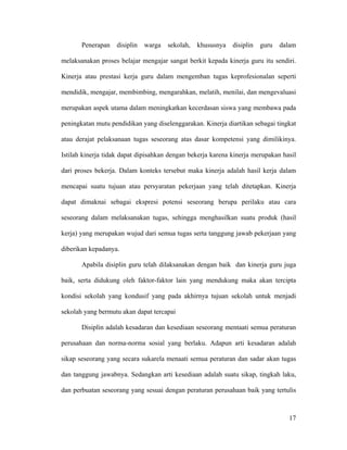 Penerapan   disiplin   warga   sekolah,   khususnya   disiplin   guru   dalam

melaksanakan proses belajar mengajar sangat berkit kepada kinerja guru itu sendiri.

Kinerja atau prestasi kerja guru dalam mengemban tugas keprofesionalan seperti

mendidik, mengajar, membimbing, mengarahkan, melatih, menilai, dan mengevaluasi

merupakan aspek utama dalam meningkatkan kecerdasan siswa yang membawa pada

peningkatan mutu pendidikan yang diselenggarakan. Kinerja diartikan sebagai tingkat

atau derajat pelaksanaan tugas seseorang atas dasar kompetensi yang dimilikinya.

Istilah kinerja tidak dapat dipisahkan dengan bekerja karena kinerja merupakan hasil

dari proses bekerja. Dalam konteks tersebut maka kinerja adalah hasil kerja dalam

mencapai suatu tujuan atau persyaratan pekerjaan yang telah ditetapkan. Kinerja

dapat dimaknai sebagai ekspresi potensi seseorang berupa perilaku atau cara

seseorang dalam melaksanakan tugas, sehingga menghasilkan suatu produk (hasil

kerja) yang merupakan wujud dari semua tugas serta tanggung jawab pekerjaan yang

diberikan kepadanya.

       Apabila disiplin guru telah dilaksanakan dengan baik dan kinerja guru juga

baik, serta didukung oleh faktor-faktor lain yang mendukung maka akan tercipta

kondisi sekolah yang kondusif yang pada akhirnya tujuan sekolah untuk menjadi

sekolah yang bermutu akan dapat tercapai

       Disiplin adalah kesadaran dan kesediaan seseorang mentaati semua peraturan

perusahaan dan norma-norma sosial yang berlaku. Adapun arti kesadaran adalah

sikap seseorang yang secara sukarela menaati semua peraturan dan sadar akan tugas

dan tanggung jawabnya. Sedangkan arti kesediaan adalah suatu sikap, tingkah laku,

dan perbuatan seseorang yang sesuai dengan peraturan perusahaan baik yang tertulis



                                                                                 17
 