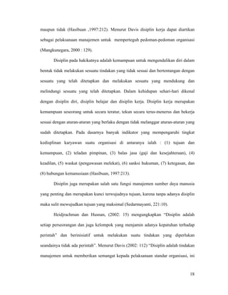 maupun tidak (Hasibuan ,1997:212). Menurut Davis disiplin kerja dapat diartikan

sebagai pelaksanaan manajemen untuk memperteguh pedoman-pedoman organisasi

(Mangkunegara, 2000 : 129).

       Disiplin pada hakikatnya adalah kemampuan untuk mengendalikan diri dalam

bentuk tidak melakukan sesuatu tindakan yang tidak sesuai dan bertentangan dengan

sesuatu yang telah ditetapkan dan melakukan sesuatu yang mendukung dan

melindungi sesuatu yang telah ditetapkan. Dalam kehidupan sehari-hari dikenal

dengan disiplin diri, disiplin belajar dan disiplin kerja. Disiplin kerja merupakan

kemampuan seseorang untuk secara teratur, tekun secara terus-menerus dan bekerja

sesuai dengan aturan-aturan yang berlaku dengan tidak melanggar aturan-aturan yang

sudah ditetapkan. Pada dasarnya banyak indikator yang mempengaruhi tingkat

kedisplinan karyawan suatu organisasi di antaranya ialah : (1) tujuan dan

kemampuan, (2) teladan pimpinan, (3) balas jasa (gaji dan kesejahteraan), (4)

keadilan, (5) waskat (pengawasan melekat), (6) sanksi hukuman, (7) ketegasan, dan

(8) hubungan kemanusiaan (Hasibuan, 1997:213).

       Disiplin juga merupakan salah satu fungsi manajemen sumber daya manusia

yang penting dan merupakan kunci terwujudnya tujuan, karena tanpa adanya disiplin

maka sulit mewujudkan tujuan yang maksimal (Sedarmayanti, 221:10).

       Heidjrachman dan Husnan, (2002: 15) mengungkapkan “Disiplin adalah

setiap perseorangan dan juga kelompok yang menjamin adanya kepatuhan terhadap

perintah” dan berinisiatif untuk melakukan suatu tindakan yang diperlukan

seandainya tidak ada perintah”. Menurut Davis (2002: 112) “Disiplin adalah tindakan

manajemen untuk memberikan semangat kepada pelaksanaan standar organisasi, ini



                                                                                18
 