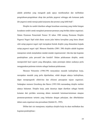 adalah pelatihan yang mengarah pada upaya membenarkan dan melibatkan

pengetahuan-pengetahuan sikap dan perilaku pegawai sehingga ada kemauan pada

diri pegawai untuk menuju pada kerjasama dan prestasi yang lebih baik”.

       Disiplin itu sendiri diartikan sebagai kesediaan seseorang yang timbul dengan

kesadaran sendiri untuk mengikuti peraturan-peratuan yang berlaku dalam organisasi.

Dalam Peraturan Pemerintah Nomor 30 tahun 1980 tentang Peraturan Disiplin

Pegawai Negeri Sipil telah diatur secara jelas bahwa kewajiban yang harus ditaati

oleh setiap pegawai negeri sipil merupakan bentuk disiplin yang ditanamkan kepada

setiap pegawai negeri sipil. Menurut Handoko (2001: 208) disiplin adalah kegiatan

manajemen untuk menjalankan standar-standar organisasional. Ada dua tipe kegiatan

pendisiplinan yaitu preventif dan korektif. Dalam pelaksanaan disiplin, untuk

memperoleh hasil seperti yang diharapkan, maka pemimpin dalam usahanya perlu

menggunakan pedoman tertentu sebagai landasan pelaksanaan.

       Menurut Nitisemito (1986:199) menyatakan masalah kedisiplinan kerja,

merupakan masalah yang perlu diperhatikan, sebab dengan adanya kedisiplinan,

dapat mempengaruhi efektivitas dan efisiensi pencapaian tujuan organisasi.

Sedangkan menurut Greenberg dan Baron (1993:104) memandang disiplin melalui

adanya hukuman. Disiplin kerja, pada dasarnya dapat diartikan sebagai bentuk

ketaatan dari perilaku seseorang dalam mematuhi ketentuan-ketentuan ataupun

peraturan-peraturan tertentu yang berkaitan dengan pekerjaan, dan diberlakukan

dalam suatu organisasi atau perusahaan (Subekti D., 1995).

       Dilihat dari sisi manajemen, terjadinya disiplin kerja itu akan melibatkan dua

kegiatan pendisiplinan :



                                                                                  19
 