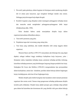 1. Preventif, pada pokoknya, dalam kegiatan ini bertujuan untuk mendorong disiplin

   diri di antara para karyawan, agar mengikuti berbagai standar atau aturan.

   Sehingga penyelewengan kerja dapat dicegah.

2. Korektif, kegiatan yang ditujukan untuk menangani pelanggaran terhadap aturan

   dan     mencoba    untuk    menghindari      pelanggaran-pelanggaran   lebih   lanjut

   (Heldjrachman dkk, 1990).

         Perlu   disadari   bahwa       untuk   menciptakan   disiplin    kerja   dalam

organisasi/perusahaan dibutuhkan adanya :

a. Tata tertib/ peraturan yang jelas.

b. Penjabaran tugas dari wewenang yang cukup jelas.

c. Tata kerja yang sederhana, dan mudah diketahui oleh setiap anggota dalam

   organisasi.

         Menurut Byars and Rue (1995:357) menyatakan ada beberapa hal yang dapat

dipakai, sebagai indikasi tinggi rendahnya kedisplinan kerja karyawan, yaitu :

Ketepatan waktu, kepatuhan terhadap atasan, peraturan terhadap perilaku terlarang,

ketertiban terhadap peraturan yang berhubungan langsung dengan produktivitas kerja.

Sedangkan De Cenzo dan Robbins (1994:451) mengemukakan tipe permasalahan

dalam kedisiplinan, antara lain : kehadiran, perilaku dalam bekerja (dalam lingkungan

kerja), ketidakjujuran, aktivitas di luar lingkungan kerja.

         Melalui disiplin pula timbul keinginan dan kesadaran untuk menaati peraturan

organisasi dan norma sosial. Namun tetap pengawasan terhadap pelaksanaan disiplin

tersebut perlu dilakukan. Disiplin kerja adalah persepsi guru terhadap sikap pribadi

guru dalam hal ketertiban dan keteraturan diri yang dimiliki oleh guru dalam bekerja



                                                                                     20
 
