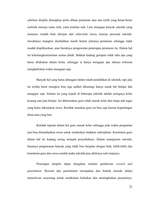 sebelum disiplin diterapkan perlu dibuat peraturan atau tata tertib yang benar-benar

realistik menuju suatu titik, yaitu kualitas tadi. Lalu mengapa banyak sekolah yang

mutunya rendah baik ditinjau dari nilai-nilai siswa, kinerja personal sekolah.

Jawabanya mungkin disebabkan masih belum jelasnya peraturan sehingga tidak

mudah diaplikasikan, atau buruknya pengawalan penerapan peraturan itu. Dalam hal

ini kekurangkonsistenan semua pihak. Bahkan kadang gurupun tidak tahu apa yang

harus dilakukan dalam kelas, sehingga ia hanya mengajar apa adanya terkesan

menghabiskan waktu mengajar saja.


       Banyak hal yang harus ditangani dalam ranah pendidikan di sekolah, tapi jika

itu terlalu berat mungkin bisa saja sedikit dikurangi hanya untuk hal belajar dan

mengajar saja. Selama ini yang terjadi di beberapa sekolah adalah seringnya kelas

kosong saat jam belajar. Ini dikarenakan guru tidak masuk kelas dan tanpa ada tugas

yang harus dikerjakan siswa. Ketidak masukan guru itu bisa saja karena kepentingan

dinas atau yang lain.


       Ketidak tepatan dalam hal guru masuk kelas sehingga jeda waktu pergantian

jam bisa dimanfaatkan siswa untuk melakukan tindakan indisipliner. Komitmen guru

dalam hal ini kadang sering menjadi penyebabnya. Dalam manajemen sekolah,

biasanya pengawasan banyak yang tidak bisa berjalan dengan baik, lebih-lebih jika

komitmen guru dan siswa rendah maka sekolah-pun akhirnya sulit majunya.


       Penerapan disiplin dapat ditegakan melalui pemberian reward and

punishment. Reward dan punishment merupakan dua bentuk metode dalam

memotivasi seseorang untuk melakukan kebaikan dan meningkatkan prestasinya.

                                                                                 22
 