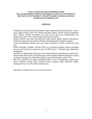 UPAYA MENINGKATKAN DISIPLIN GURU
    DALAM KEHADIRAN MENGAJAR DIKELAS MELALUI PENERAPAN
     REWARD AND PUNISHMENT DI SMP NEGERI 3 MANDALAWANGI
                   KABUPATEN PANDEGLANG


                                       ABSTRAK


Peningkatan mutu pembelajaran disekolah sangat tergantung dari beberapa faktor. Faktor
yang sangat penting antara lain adalah penerapan budaya sekolah kearah peningkatan
mutu. Budaya sekolah merupakan hal yang positif yang harus dipertahankan dan
dilaksanakan oleh semua warga sekolah tanpa merasa terpaksa.
Budaya sekolah yang harus dipertahankan salah satunya adalah masalah kedisiplinan,
termasuk disiplin para guru dalam kehadiran dikelas pada proses belajar mengajar.
Untuk meningkatkan disiplin para guru dapat diupayakan melalui bermacam-macam
cara.
Dalam Penelitian Tindakan Sekolah (PTS) ini, dicobakan tindakan berupa penerapan
Reward and Punishment untuk para guru di SMP Negeri 3 Mandalawangi, Kabupaten
Pandeglang.
Penelitian ini dilaksanakan dalam dua siklus, karena dari hasil penelitian dan analisa data,
ternyata pada siklus kedua, kedisiplinan guru dalam kehadiran dikelas pada proses belajar
mengajar meningkat dan memenuhi indikator yang telah ditetapkan sebesar 75%.
Dari hasil penelitian ini, dapat disimpulkan bahwa untuk meningkatkan disiplin guru
dalam kehadiran dikelas pada kegiatan belajar mengajar dapat dilakukan dengan
penerapan Reward and Punishment kepada guru.


Kata Kunci : Disiplin Guru, Reward and Punishment




                                             i
 