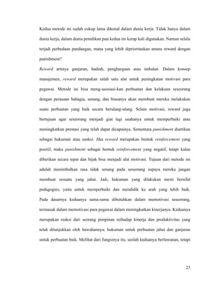 Kedua metode ini sudah cukup lama dikenal dalam dunia kerja. Tidak hanya dalam

dunia kerja, dalam dunia penidikan pun kedua ini kerap kali digunakan. Namun selalu

terjadi perbedaan pandangan, mana yang lebih diprioritaskan antara reward dengan

punishment?

Reward artinya ganjaran, hadiah, penghargaan atau imbalan. Dalam konsep

manajemen, reward merupakan salah satu alat untuk peningkatan motivasi para

pegawai. Metode ini bisa meng-asosiasi-kan perbuatan dan kelakuan seseorang

dengan perasaan bahagia, senang, dan biasanya akan membuat mereka melakukan

suatu perbuatan yang baik secara berulang-ulang. Selain motivasi, reward juga

bertujuan agar seseorang menjadi giat lagi usahanya untuk memperbaiki atau

meningkatkan prestasi yang telah dapat dicapainya. Sementara punishment diartikan

sebagai hukuman atau sanksi. Jika reward merupakan bentuk reinforcement yang

positif, maka punishment sebagai bentuk reinforcement yang negatif, tetapi kalau

diberikan secara tepat dan bijak bisa menjadi alat motivasi. Tujuan dari metode ini

adalah menimbulkan rasa tidak senang pada seseorang supaya mereka jangan

membuat sesuatu yang jahat. Jadi, hukuman yang dilakukan mesti bersifat

pedagogies, yaitu untuk memperbaiki dan mendidik ke arah yang lebih baik.

Pada dasarnya keduanya sama-sama dibutuhkan dalam memotivasi seseorang,

termasuk dalam memotivasi para pegawai dalam meningkatkan kinerjanya. Keduanya

merupakan reaksi dari seorang pimpinan terhadap kinerja dan produktivitas yang

telah ditunjukkan oleh bawahannya; hukuman untuk perbuatan jahat dan ganjaran

untuk perbuatan baik. Melihat dari fungsinya itu, seolah keduanya berlawanan, tetapi




                                                                                 23
 