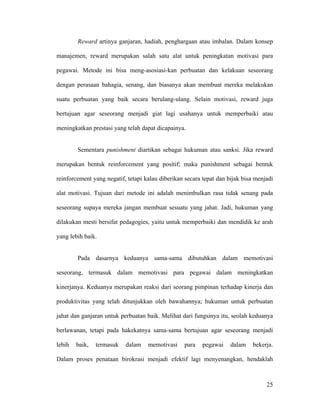 Reward artinya ganjaran, hadiah, penghargaan atau imbalan. Dalam konsep

manajemen, reward merupakan salah satu alat untuk peningkatan motivasi para

pegawai. Metode ini bisa meng-asosiasi-kan perbuatan dan kelakuan seseorang

dengan perasaan bahagia, senang, dan biasanya akan membuat mereka melakukan

suatu perbuatan yang baik secara berulang-ulang. Selain motivasi, reward juga

bertujuan agar seseorang menjadi giat lagi usahanya untuk memperbaiki atau

meningkatkan prestasi yang telah dapat dicapainya.


        Sementara punishment diartikan sebagai hukuman atau sanksi. Jika reward

merupakan bentuk reinforcement yang positif; maka punishment sebagai bentuk

reinforcement yang negatif, tetapi kalau diberikan secara tepat dan bijak bisa menjadi

alat motivasi. Tujuan dari metode ini adalah menimbulkan rasa tidak senang pada

seseorang supaya mereka jangan membuat sesuatu yang jahat. Jadi, hukuman yang

dilakukan mesti bersifat pedagogies, yaitu untuk memperbaiki dan mendidik ke arah

yang lebih baik.


        Pada dasarnya keduanya sama-sama dibutuhkan dalam memotivasi

seseorang, termasuk dalam memotivasi para pegawai dalam meningkatkan

kinerjanya. Keduanya merupakan reaksi dari seorang pimpinan terhadap kinerja dan

produktivitas yang telah ditunjukkan oleh bawahannya; hukuman untuk perbuatan

jahat dan ganjaran untuk perbuatan baik. Melihat dari fungsinya itu, seolah keduanya

berlawanan, tetapi pada hakekatnya sama-sama bertujuan agar seseorang menjadi

lebih   baik,   termasuk   dalam    memotivasi    para   pegawai     dalam    bekerja.

Dalam proses penataan birokrasi menjadi efektif lagi menyenangkan, hendaklah



                                                                                   25
 