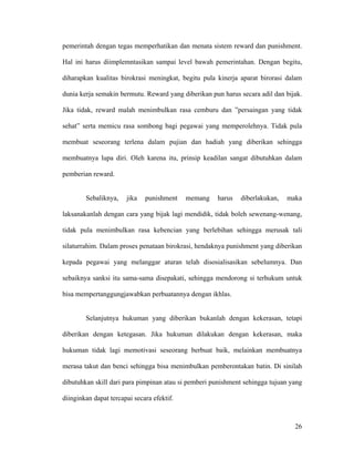 pemerintah dengan tegas memperhatikan dan menata sistem reward dan punishment.

Hal ini harus diimplemntasikan sampai level bawah pemerintahan. Dengan begitu,

diharapkan kualitas birokrasi meningkat, begitu pula kinerja aparat birorasi dalam

dunia kerja semakin bermutu. Reward yang diberikan pun harus secara adil dan bijak.

Jika tidak, reward malah menimbulkan rasa cemburu dan ”persaingan yang tidak

sehat” serta memicu rasa sombong bagi pegawai yang memperolehnya. Tidak pula

membuat seseorang terlena dalam pujian dan hadiah yang diberikan sehingga

membuatnya lupa diri. Oleh karena itu, prinsip keadilan sangat dibutuhkan dalam

pemberian reward.


        Sebaliknya,    jika   punishment    memang   harus   diberlakukan,   maka

laksanakanlah dengan cara yang bijak lagi mendidik, tidak boleh sewenang-wenang,

tidak pula menimbulkan rasa kebencian yang berlebihan sehingga merusak tali

silaturrahim. Dalam proses penataan birokrasi, hendaknya punishment yang diberikan

kepada pegawai yang melanggar aturan telah disosialisasikan sebelumnya. Dan

sebaiknya sanksi itu sama-sama disepakati, sehingga mendorong si terhukum untuk

bisa mempertanggungjawabkan perbuatannya dengan ikhlas.


        Selanjutnya hukuman yang diberikan bukanlah dengan kekerasan, tetapi

diberikan dengan ketegasan. Jika hukuman dilakukan dengan kekerasan, maka

hukuman tidak lagi memotivasi seseorang berbuat baik, melainkan membuatnya

merasa takut dan benci sehingga bisa menimbulkan pemberontakan batin. Di sinilah

dibutuhkan skill dari para pimpinan atau si pemberi punishment sehingga tujuan yang

diinginkan dapat tercapai secara efektif.



                                                                                26
 