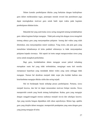 Dalam konteks pembelajaran dikelas yang berkaitan dengan kedisiplinan

guru dalam melaksanakan tugas, penerapan metode reward dan punishment juga

dapat meningkatkan motivasi guru untuk hadir tepat waktu pada kegiatan

pembelajaran didalam kelas.


        Bukanlah hal yang aneh kalau siswa sering mengeluh tentang ketidakhadiran

guru dalam kegiatan belajar mengajar. Tidak pula asing kita dengan siswa mengeluh

tentang adanya guru yang menyampaikan pelajaran kurang dari waktu yang telah

ditentukan, atau menyampaikan materi seadanya. Yang ironis, ada pula guru yang

menuliskan kehadirannya di kelas padahal sebenarnya ia tidak menyampaikan

pelajaran kepada siswanya. Hal seperti ini tentu sangat mengecewakan siswa yang

serius untuk mengikuti perkuliahan.

        Bagi guru, ketidakhadiran dalam mengajar sesuai jadwal terkadang

merupakan suatu hal yang tidak terhindarkan, mengingat suatu kali mereka

mempunyai keperluan yang mendadak dalam waktu yang sama sehingga tidak

mengajar. Namun hal demikian menjadi tidak wajar jika ketidak hadiran atau

keterlambatan mengajar dikelas selalu dan sering terjadi.

        Hal ini berdampak buruk terhadap proses pembelajaran. Pertama, siswa

menjadi kecewa, dan hal ini dapat menurunkan motivasi belajar mereka. Siswa

memperoleh contoh yang buruk tentang kedisiplinan. Kedua, guru yang mengajar

dengan sungguh-sungguh merasa usahanya menjadi sia-sia dan sekaligus kecewa.

Apa yang mereka bangun dipatahkan oleh rekan seprofesinya. Belum lagi, apabila

guru yang disiplin dalam mengajar, memperoleh pendapatan yang sama dengan guru

yang jarang mengajar di kelas.

                                                                              27
 