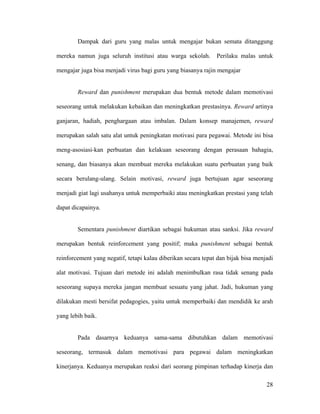 Dampak dari guru yang malas untuk mengajar bukan semata ditanggung

mereka namun juga seluruh institusi atau warga sekolah.        Perilaku malas untuk

mengajar juga bisa menjadi virus bagi guru yang biasanya rajin mengajar


        Reward dan punishment merupakan dua bentuk metode dalam memotivasi

seseorang untuk melakukan kebaikan dan meningkatkan prestasinya. Reward artinya

ganjaran, hadiah, penghargaan atau imbalan. Dalam konsep manajemen, reward

merupakan salah satu alat untuk peningkatan motivasi para pegawai. Metode ini bisa

meng-asosiasi-kan perbuatan dan kelakuan seseorang dengan perasaan bahagia,

senang, dan biasanya akan membuat mereka melakukan suatu perbuatan yang baik

secara berulang-ulang. Selain motivasi, reward juga bertujuan agar seseorang

menjadi giat lagi usahanya untuk memperbaiki atau meningkatkan prestasi yang telah

dapat dicapainya.


        Sementara punishment diartikan sebagai hukuman atau sanksi. Jika reward

merupakan bentuk reinforcement yang positif; maka punishment sebagai bentuk

reinforcement yang negatif, tetapi kalau diberikan secara tepat dan bijak bisa menjadi

alat motivasi. Tujuan dari metode ini adalah menimbulkan rasa tidak senang pada

seseorang supaya mereka jangan membuat sesuatu yang jahat. Jadi, hukuman yang

dilakukan mesti bersifat pedagogies, yaitu untuk memperbaiki dan mendidik ke arah

yang lebih baik.


        Pada dasarnya keduanya sama-sama dibutuhkan dalam memotivasi

seseorang, termasuk dalam memotivasi para pegawai dalam meningkatkan

kinerjanya. Keduanya merupakan reaksi dari seorang pimpinan terhadap kinerja dan

                                                                                   28
 