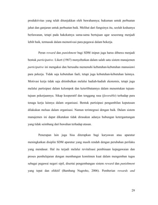 produktivitas yang telah ditunjukkan oleh bawahannya; hukuman untuk perbuatan

jahat dan ganjaran untuk perbuatan baik. Melihat dari fungsinya itu, seolah keduanya

berlawanan, tetapi pada hakekatnya sama-sama bertujuan agar seseorang menjadi

lebih baik, termasuk dalam memotivasi para pegawai dalam bekerja.


        Peran reward dan punishment bagi SDM inipun juga harus dibawa menjadi

bentuk participative. Likert (1967) menyebutkan dalam salah satu sistem manajemen

participative ini mengakui dan berusaha memenuhi kebutuhan-kebutuhan manusiawi

para pekerja. Tidak saja kebutuhan faali, tetapi juga kebutuhan-kebutuhan lainnya.

Motivasi kerja tidak saja ditimbulkan melalui hadiah-hadiah ekonomis, tetapi juga

melalui partisipasi dalam kelompok dan keterlibatannya dalam menentukan tujuan-

tujuan pekerjaannya. Sikap kooperatif dan tenggang rasa (favorable) terhadap para

tenaga kerja lainnya dalam organisasi. Bentuk partisipasi pengambilan keputusan

dilakukan meluas dalam organisasi. Namun terintegrasi dengan baik. Dalam sistem

manajemen ini dapat dikatakan tidak dirasakan adanya hubungan ketergantungan

yang tidak seimbang dari bawahan terhadap atasan.


        Penerapan lain juga bisa diterapkan bagi karyawan atau aparatur

meningkatkan disiplin SDM aparatur yang masih rendah dengan perubahan perilaku

yang mendasar. Hal itu terjadi melalui revitalisasi pembinaan kepegawaian dan

proses pembelajaran dengan membangun komitmen kuat dalam mengemban tugas

sebagai pegawai negeri sipil, disertai pengembangan sistem reward dan punishment

yang tepat dan efektif (Bambang Nugroho, 2006). Pemberian rewards and




                                                                                 29
 