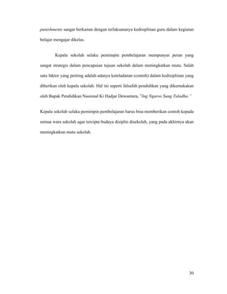 punishments sangat berkaitan dengan terlaksananya kedisiplinan guru dalam kegiatan

belajar mengajar dikelas.


        Kepala sekolah selaku pemimpin pembelajaran mempunyai peran yang

sangat strategis dalam pencapaian tujuan sekolah dalam meningkatkan mutu. Salah

satu faktor yang penting adalah adanya keteladanan (contoh) dalam kedisiplinan yang

diberikan oleh kepala sekolah. Hal ini seperti falsafah pendidikan yang dikemukakan

oleh Bapak Pendidikan Nasional Ki Hadjar Dewantara, ”Ing Ngarso Sung Tuladha.”


Kepala sekolah selaku pemimpin pembelajaran harus bisa memberikan contoh kepada

semua wara sekolah agar tercipta budaya disiplin disekolah, yang pada akhirnya akan

meningkatkan mutu sekolah.




                                                                                30
 