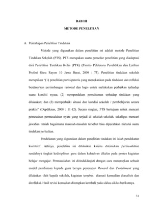 BAB III

                              METODE PENELITIAN



A. Pentahapan Penelitian Tindakan

            Metode yang digunakan dalam penelitian ini adalah metode Penelitian

   Tindakan Sekolah (PTS). PTS merupakan suatu prosedur penelitian yang diadaptasi

   dari Penelitian Tindakan Kelas (PTK) (Panitia Pelaksana Pendidikan dan Latihan

   Profesi Guru Rayon 10 Jawa Barat, 2009 : 73). Penelitian tindakan sekolah

   merupakan “(1) penelitian partisipatoris yang menekankan pada tindakan dan refleksi

   berdasarkan pertimbangan rasional dan logis untuk melakukan perbaikan terhadap

   suatu kondisi nyata; (2) memperdalam pemahaman terhadap tindakan yang

   dilakukan; dan (3) memperbaiki situasi dan kondisi sekolah / pembelajaran secara

   praktis” (Depdiknas, 2008 : 11-12). Secara singkat, PTS bertujuan untuk mencari

   pemecahan permasalahan nyata yang terjadi di sekolah-sekolah, sekaligus mencari

   jawaban ilmiah bagaimana masalah-masalah tersebut bisa dipecahkan melalui suatu

   tindakan perbaikan.

            Pendekatan yang digunakan dalam penelitian tindakan ini ialah pendekatan

   kualitatif. Artinya, penelitian ini dilakukan karena ditemukan permasalahan

   rendahnya tingkat kedisiplinan guru dalam kehadiran dikelas pada proses kegiatan

   belajar mengajar. Permasalahan ini ditindaklanjuti dengan cara menerapkan sebuah

   model pembinaan kepada guru berupa penerapan Reward dan Punishment yang

   dilakukan oleh kepala sekolah, kegiatan tersebut diamati kemudian dianalisis dan

   direfleksi. Hasil revisi kemudian diterapkan kembali pada siklus-siklus berikutnya.



                                                                                         31
 