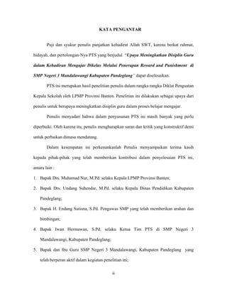 KATA PENGANTAR


        Puji dan syukur penulis panjatkan kehadirat Allah SWT, karena berkat rahmat,

hidayah, dan pertolongan-Nya PTS yang berjudul “Upaya Meningkatkan Disiplin Guru

dalam Kehadiran Mengajar Dikelas Melalui Penerapan Reward and Punishment di

SMP Negeri 3 Mandalawangi Kabupaten Pandeglang” dapat diselesaikan.

        PTS ini merupakan hasil penelitian penulis dalam rangka rangka Diklat Penguatan

Kepala Sekolah oleh LPMP Provinsi Banten. Penelitian ini dilakukan sebagai upaya dari

penulis untuk berupaya meningkatkan disiplin guru dalam proses belajar mengajar.

        Penulis menyadari bahwa dalam penyusunan PTS ini masih banyak yang perlu

diperbaiki. Oleh karena itu, penulis mengharapkan saran dan kritik yang konstruktif demi

untuk perbaikan dimasa mendatang.

        Dalam kesempatan ini perkenankanlah Penulis menyampaikan terima kasih

kepada pihak-pihak yang telah memberikan kontribusi dalam penyelesaian PTS ini,

antara lain :

1. Bapak Drs. Muhamad Nur, M.Pd. selaku Kepala LPMP Provinsi Banten;

2. Bapak Drs. Undang Suhendar, M.Pd. selaku Kepala Dinas Pendidikan Kabupaten

    Pandeglang;

3. Bapak H. Endang Sutisna, S.Pd. Pengawas SMP yang telah memberikan arahan dan

    bimbingan;

4. Bapak Iwan Hermawan, S.Pd. selaku Ketua Tim PTS di SMP Negeri 3

    Mandalawangi, Kabupaten Pandeglang;

5. Bapak dan Ibu Guru SMP Negeri 3 Mandalawangi, Kabupaten Pandeglang yang

    telah berperan aktif dalam kegiatan penelitian ini;

                                             ii
 