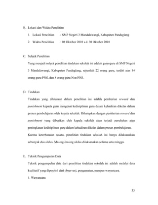 B. Lokasi dan Waktu Penelitian

   1. Lokasi Penelitian     : SMP Negeri 3 Mandalawangi, Kabupaten Pandeglang

   2. Waktu Penelitian      : 08 Oktober 2010 s.d. 30 Oktober 2010



C. Subjek Penelitian

   Yang menjadi subjek penelitian tindakan sekolah ini adalah guru-guru di SMP Negeri

   3 Mandalawangi, Kabupaten Pandeglang, sejumlah 22 orang guru, terdiri atas 14

   orang guru PNS, dan 8 orang guru Non PNS.



D. Tindakan

   Tindakan yang dilakukan dalam penelitian ini adalah pemberian reward dan

   punishment kepada guru mengenai kedisiplinan guru dalam kehadiran dikelas dalam

   proses pembelajaran oleh kepala sekolah. Diharapkan dengan pemberian reward dan

   punishment yang diberikan oleh kepala sekolah akan terjadi perubahan atau

   peningkatan kedisiplinan guru dalam kehadiran dikelas dalam proses pembelajaran.

   Karena keterbatasan waktu, penelitian tindakan sekolah ini hanya dilaksanakan

   sebanyak dua siklus. Masing-masing siklus dilaksanakan selama satu minggu.



E. Teknik Pengumpulan Data

   Teknik pengumpulan data dari penelitian tindakan sekolah ini adalah melalui data

   kualitatif yang diperoleh dari observasi, pengamatan, maupun wawancara.

   1. Wawancara



                                                                                      33
 