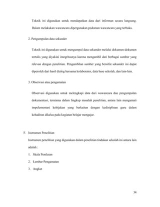 Teknik ini digunakan untuk mendapatkan data dari informan secara langsung.

      Dalam melakukan wawancara dipergunakan pedoman wawancara yang terbuka.


   2. Pengumpulan data sekunder


      Teknik ini digunakan untuk mengumpul data sekunder melalui dokumen-dokumen

      tertulis yang diyakini integritasnya karena mengambil dari berbagai sumber yang

      relevan dengan penelitian. Pengambilan sumber yang bersifat sekunder ini dapat

      diperoleh dari hasil dialog bersama kolaborator, data base sekolah, dan lain-lain.


   3. Observasi atau pengamatan


      Observasi digunakan untuk melengkapi data dari wawancara dan pengumpulan

      dokumentasi, terutama dalam lingkup masalah penelitian, antara lain mengamati

      impelementasi kebijakan yang berkaitan dengan kedisiplinan guru dalam

      kehadiran dikelas pada kegiatan belajar mengajar.




F. Instrumen Penelitian

   Instrumen penelitian yang digunakan dalam penelitian tindakan sekolah ini antara lain

   adalah :

   1. Skala Penilaian

   2. Lembar Pengamatan

   3. Angket




                                                                                           34
 