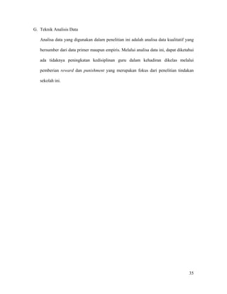 G. Teknik Analisis Data

   Analisa data yang digunakan dalam penelitian ini adalah analisa data kualitatif yang

   bersumber dari data primer maupun empiris. Melalui analisa data ini, dapat diketahui

   ada tidaknya peningkatan kedisiplinan guru dalam kehadiran dikelas melalui

   pemberian reward dan punishment yang merupakan fokus dari penelitian tindakan

   sekolah ini.




                                                                                    35
 