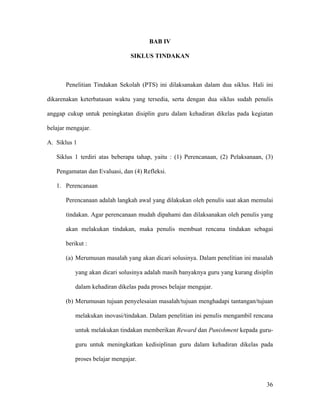 BAB IV

                                SIKLUS TINDAKAN



       Penelitian Tindakan Sekolah (PTS) ini dilaksanakan dalam dua siklus. Hali ini

dikarenakan keterbatasan waktu yang tersedia, serta dengan dua siklus sudah penulis

anggap cukup untuk peningkatan disiplin guru dalam kehadiran dikelas pada kegiatan

belajar mengajar.

A. Siklus 1

   Siklus 1 terdiri atas beberapa tahap, yaitu : (1) Perencanaan, (2) Pelaksanaan, (3)

   Pengamatan dan Evaluasi, dan (4) Refleksi.

   1. Perencanaan

       Perencanaan adalah langkah awal yang dilakukan oleh penulis saat akan memulai

       tindakan. Agar perencanaan mudah dipahami dan dilaksanakan oleh penulis yang

       akan melakukan tindakan, maka penulis membuat rencana tindakan sebagai

       berikut :

       (a) Merumusan masalah yang akan dicari solusinya. Dalam penelitian ini masalah

           yang akan dicari solusinya adalah masih banyaknya guru yang kurang disiplin

           dalam kehadiran dikelas pada proses belajar mengajar.

       (b) Merumusan tujuan penyelesaian masalah/tujuan menghadapi tantangan/tujuan

           melakukan inovasi/tindakan. Dalam penelitian ini penulis mengambil rencana

           untuk melakukan tindakan memberikan Reward dan Punishment kepada guru-

           guru untuk meningkatkan kedisiplinan guru dalam kehadiran dikelas pada

           proses belajar mengajar.



                                                                                   36
 