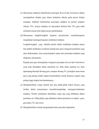 (c) Merumusan indikator keberhasilan penerapan Reward dan Punishment dalam

   meningkatkan disiplin guru dalam kehadiran dikelas pada proses belajar

   mengajar. Indikator keberhasilan penerapan tindakan ini penulis tetapkan

   sebesar 75%, artinya tindakan ini dinyatakan berhasil bila 75% guru tidak

   terlambat masuk kelas dalam proses pembelajaran.

(d) Merumusan     langkah-langkah    kegiatan   penyelesaian    masalah/kegiatan

   menghadapi tantangan/kegiatan melakukan tindakan.

   Langkah-langkah yang diambil penulis dalam melakukan tindakan antara

   lain adalah melakukan sosialisasi kepada para guru mengenai penelitian yang

   akan dilaksanakan, serta menyampaikan tujuan dari penerapan tindakan yang

   dilakukan oleh penulis.

   Kepada para guru disampaikan mengenai penerapan Reward dan Punishment

   yang akan diterapkan dalam penelitian ini. Pada siklus pertama ini, akan

   dipampang/ditempel diruang guru, maupun diruang TU, peringkat nama-nama

   guru yang paling rendah tingkat keterlambatan masuk kelasnya sampai yang

   paling tinggi tingkat keterlambatannya.

(e) Mengidentifikasi warga sekolah dan atau pihak-pihak terkait lainnya yang

   terlibat   dalam   penyelesaian   masalah/menghadapi     tantangan/melakukan

   tindakan. Penulis melakukan identifikasi siapa saja yang dilibatkan dalam

   penelitian ini. Pihak-pihak yang dilibatkan dalam penelitian ini adalah : guru,

   guru piket, TU, dan siswa.

(f) Mengidentifikasi metode pengumpulan data yang akan digunakan.




                                                                               37
 