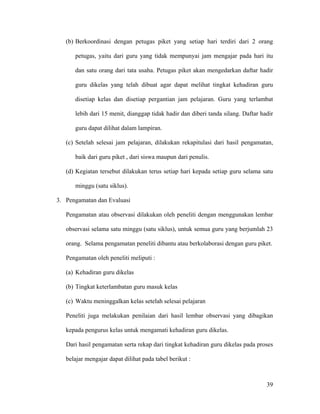 (b) Berkoordinasi dengan petugas piket yang setiap hari terdiri dari 2 orang

      petugas, yaitu dari guru yang tidak mempunyai jam mengajar pada hari itu

      dan satu orang dari tata usaha. Petugas piket akan mengedarkan daftar hadir

      guru dikelas yang telah dibuat agar dapat melihat tingkat kehadiran guru

      disetiap kelas dan disetiap pergantian jam pelajaran. Guru yang terlambat

      lebih dari 15 menit, dianggap tidak hadir dan diberi tanda silang. Daftar hadir

      guru dapat dilihat dalam lampiran.

   (c) Setelah selesai jam pelajaran, dilakukan rekapitulasi dari hasil pengamatan,

      baik dari guru piket , dari siswa maupun dari penulis.

   (d) Kegiatan tersebut dilakukan terus setiap hari kepada setiap guru selama satu

      minggu (satu siklus).

3. Pengamatan dan Evaluasi

   Pengamatan atau observasi dilakukan oleh peneliti dengan menggunakan lembar

   observasi selama satu minggu (satu siklus), untuk semua guru yang berjumlah 23

   orang. Selama pengamatan peneliti dibantu atau berkolaborasi dengan guru piket.

   Pengamatan oleh peneliti meliputi :

   (a) Kehadiran guru dikelas

   (b) Tingkat keterlambatan guru masuk kelas

   (c) Waktu meninggalkan kelas setelah selesai pelajaran

   Peneliti juga melakukan penilaian dari hasil lembar observasi yang dibagikan

   kepada pengurus kelas untuk mengamati kehadiran guru dikelas.

   Dari hasil pengamatan serta rekap dari tingkat kehadiran guru dikelas pada proses

   belajar mengajar dapat dilihat pada tabel berikut :



                                                                                  39
 