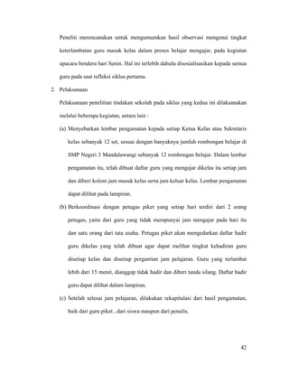 Peneliti merencanakan untuk mengumumkan hasil observasi mengenai tingkat

   keterlambatan guru masuk kelas dalam proses belajar mengajar, pada kegiatan

   upacara bendera hari Senin. Hal ini terlebih dahulu disosialisasikan kepada semua

   guru pada saat refleksi siklus pertama.

2. Pelaksanaan

   Pelaksanaan penelitian tindakan sekolah pada siklus yang kedua ini dilaksanakan

   melalui beberapa kegiatan, antara lain :

   (a) Menyebarkan lembar pengamatan kepada setiap Ketua Kelas atau Sekretaris

      kelas sebanyak 12 set, sesuai dengan banyaknya jumlah rombongan belajar di

      SMP Negeri 3 Mandalawangi sebanyak 12 rombongan belajar. Dalam lembar

      pengamatan itu, telah dibuat daftar guru yang mengajar dikelas itu setiap jam

      dan diberi kolom jam masuk kelas serta jam keluar kelas. Lembar pengamatan

      dapat dilihat pada lampiran.

   (b) Berkoordinasi dengan petugas piket yang setiap hari terdiri dari 2 orang

      petugas, yaitu dari guru yang tidak mempunyai jam mengajar pada hari itu

      dan satu orang dari tata usaha. Petugas piket akan mengedarkan daftar hadir

      guru dikelas yang telah dibuat agar dapat melihat tingkat kehadiran guru

      disetiap kelas dan disetiap pergantian jam pelajaran. Guru yang terlambat

      lebih dari 15 menit, dianggap tidak hadir dan diberi tanda silang. Daftar hadir

      guru dapat dilihat dalam lampiran.

   (c) Setelah selesai jam pelajaran, dilakukan rekapitulasi dari hasil pengamatan,

      baik dari guru piket , dari siswa maupun dari penulis.




                                                                                  42
 