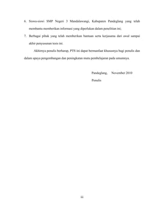 6. Siswa-siswi SMP Negeri 3 Mandalawangi, Kabupaten Pandeglang yang telah

   membantu memberikan informasi yang diperlukan dalam penelitian ini;

7. Berbagai pihak yang telah memberikan bantuan serta kerjasama dari awal sampai

   akhir penyusunan tesis ini.

      Akhirnya penulis berharap, PTS ini dapat bermanfaat khususnya bagi penulis dan

dalam upaya pengembangan dan peningkatan mutu pembelajaran pada umumnya.



                                                Pandeglang,    November 2010

                                                Penulis




                                        iii
 