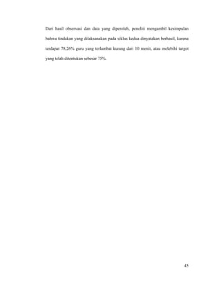 Dari hasil observasi dan data yang diperoleh, peneliti mengambil kesimpulan

bahwa tindakan yang dilaksanakan pada siklus kedua dinyatakan berhasil, karena

terdapat 78,26% guru yang terlambat kurang dari 10 menit, atau melebihi target

yang telah ditentukan sebesar 75%.




                                                                           45
 