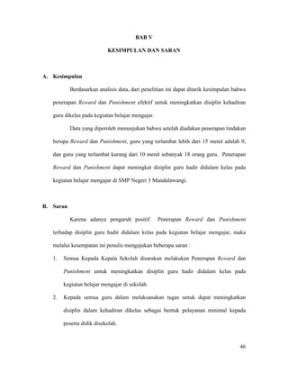 BAB V

                           KESIMPULAN DAN SARAN



A. Kesimpulan

           Berdasarkan analisis data, dari penelitian ini dapat ditarik kesimpulan bahwa

   penerapan Reward dan Punishment efektif untuk meningkatkan disiplin kehadiran

   guru dikelas pada kegiatan belajar mengajar.

           Data yang diperoleh menunjukan bahwa setelah diadakan penerapan tindakan

   berupa Reward dan Punishment, guru yang terlambat lebih dari 15 menit adalah 0,

   dan guru yang terlambat kurang dari 10 menit sebanyak 18 orang guru. Penerapan

   Reward dan Punishment dapat meningkat disiplin guru hadir didalam kelas pada

   kegiatan belajar mengajar di SMP Negeri 3 Mandalawangi.



B. Saran

           Karena adanya pengaruh positif         Penerapan Reward dan Punishment

   terhadap disiplin guru hadir didalam kelas pada kegiatan belajar mengajar, maka

   melalui kesempatan ini penulis mengajukan beberapa saran :

   1.   Semua Kepada Kepala Sekolah disarakan melakukan Penerapan Reward dan

        Punishment untuk meningkatkan disiplin guru hadir didalam kelas pada

        kegiatan belajar mengajar di sekolah.

   2.   Kepada semua guru dalam melaksanakan tugas untuk dapat meningkatkan

        disiplin dalam kehadiran dikelas sebagai bentuk pelayanan minimal kepada

        peserta didik disekolah.



                                                                                     46
 